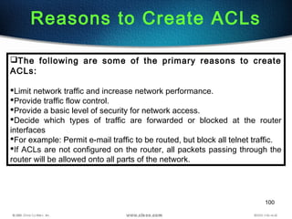 100
Reasons to Create ACLs
The following are some of the primary reasons to create
ACLs:
Limit network traffic and increase network performance.
Provide traffic flow control.
Provide a basic level of security for network access.
Decide which types of traffic are forwarded or blocked at the router
interfaces
For example: Permit e-mail traffic to be routed, but block all telnet traffic.
If ACLs are not configured on the router, all packets passing through the
router will be allowed onto all parts of the network.
 