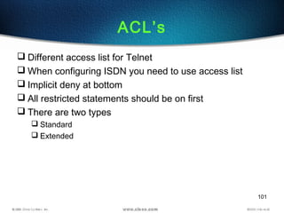 101
ACL’s
 Different access list for Telnet
 When configuring ISDN you need to use access list
 Implicit deny at bottom
 All restricted statements should be on first
 There are two types
 Standard
 Extended
 