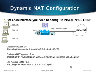 104
Dynamic NAT Configuration
• For each interface you need to configure INSIDE or OUTSIDE
S0
200.0.0.1/200.0.0.254
Internet
E0
B
A 10.0.0.1
C
10.0.0.2
10.0.0.3
10.0.0.254
Create an Access List
R1(config)# Access-list 1 permit 10.0.0.0 0.255.255.255
Configure NAT dynamic Pool
R1(config)# IP NAT pool pool1 200.0.0.1 200.0.0.254 netmask 255.255.255.0
Link Access List to Pool
R1(config)# IP NAT inside source list 1 pool pool1
 