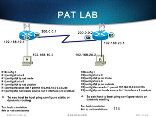 114
PAT LAB
R1#config t
R1(config)# int e 0
R1(config-if)# ip nat insde
R1(config)# int s 0
R1(config-if)# ip nat outside
R1(config)#access-list 1 permit 192.168.10.0 0.0.0.255
R1(config)#ip nat inside source list 1 interface s 0 overload
 To see host to host ping configure static or
dynamic routing
To check translation
#sh ip nat translations
S0
S0E0
E0
192.168.10.2
A B
200.0.0.2
192.168.10.1
200.0.0.1
192.168.20.2
192.168.20.1
R2#config t
R2(config)# int e 0
R2(config-if)# ip nat insde
R2(config)# int s 0
R2(config-if)# ip nat outside
R2(config)#access-list 1 permit 192.168.20.0 0.0.0.255
R2(config)#ip nat inside source list 1 interface s 0 overload
 To see host to host ping configure static or
dynamic routing
To check translation
#sh ip nat translations
 