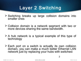 2
Layer 2 Switching
 Switching breaks up large collision domains into
smaller ones
 Collision domain is a network segment with two or
more devices sharing the same bandwidth.
 A hub network is a typical example of this type of
technology
 Each port on a switch is actually its own collision
domain, you can make a much better Ethernet LAN
network just by replacing your hubs with switches
 