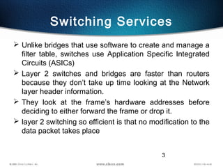 3
Switching Services
 Unlike bridges that use software to create and manage a
filter table, switches use Application Specific Integrated
Circuits (ASICs)
 Layer 2 switches and bridges are faster than routers
because they don’t take up time looking at the Network
layer header information.
 They look at the frame’s hardware addresses before
deciding to either forward the frame or drop it.
 layer 2 switching so efficient is that no modification to the
data packet takes place
 