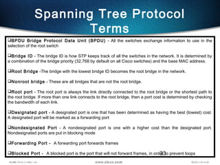 33
Spanning Tree Protocol
Terms
BPDU Bridge Protocol Data Unit (BPDU) - All the switches exchange information to use in the
selection of the root switch
Bridge ID - The bridge ID is how STP keeps track of all the switches in the network. It is determined by
a combination of the bridge priority (32,768 by default on all Cisco switches) and the base MAC address.
Root Bridge -The bridge with the lowest bridge ID becomes the root bridge in the network.
Nonroot bridge - These are all bridges that are not the root bridge.
Root port - The root port is always the link directly connected to the root bridge or the shortest path to
the root bridge. If more than one link connects to the root bridge, then a port cost is determined by checking
the bandwidth of each link.
Designated port - A designated port is one that has been determined as having the best (lowest) cost.
A designated port will be marked as a forwarding port
Nondesignated Port - A nondesignated port is one with a higher cost than the designated port.
Nondesignated ports are put in blocking mode
Forwarding Port - A forwarding port forwards frames
Blocked Port - A blocked port is the port that will not forward frames, in order to prevent loops
 