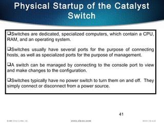 41
Physical Startup of the Catalyst
Switch
Switches are dedicated, specialized computers, which contain a CPU,
RAM, and an operating system.
Switches usually have several ports for the purpose of connecting
hosts, as well as specialized ports for the purpose of management.
A switch can be managed by connecting to the console port to view
and make changes to the configuration.
Switches typically have no power switch to turn them on and off. They
simply connect or disconnect from a power source.
 