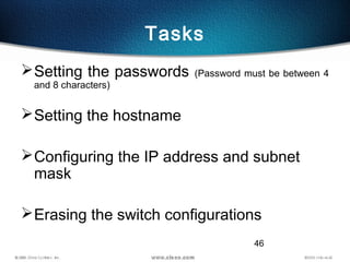 46
Tasks
Setting the passwords (Password must be between 4
and 8 characters)
Setting the hostname
Configuring the IP address and subnet
mask
Erasing the switch configurations
 