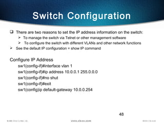 48
Switch Configuration
 There are two reasons to set the IP address information on the switch:
 To manage the switch via Telnet or other management software
 To configure the switch with different VLANs and other network functions
 See the default IP configuration = show IP command
Configure IP Address
sw1(config-if)#interface vlan 1
sw1(config-if)#ip address 10.0.0.1 255.0.0.0
sw1(config-if)#no shut
sw1(config-if)#exit
sw1(config)ip default-gateway 10.0.0.254
 