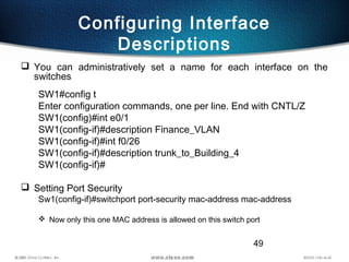 49
Configuring Interface
Descriptions
 You can administratively set a name for each interface on the
switches
SW1#config t
Enter configuration commands, one per line. End with CNTL/Z
SW1(config)#int e0/1
SW1(config-if)#description Finance_VLAN
SW1(config-if)#int f0/26
SW1(config-if)#description trunk_to_Building_4
SW1(config-if)#
 Setting Port Security
Sw1(config-if)#switchport port-security mac-address mac-address
 Now only this one MAC address is allowed on this switch port
 