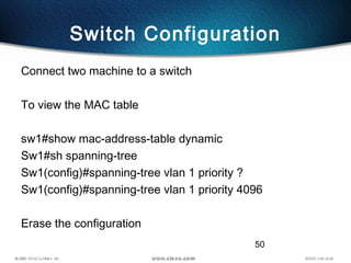 50
Switch Configuration
Connect two machine to a switch
To view the MAC table
sw1#show mac-address-table dynamic
Sw1#sh spanning-tree
Sw1(config)#spanning-tree vlan 1 priority ?
Sw1(config)#spanning-tree vlan 1 priority 4096
Erase the configuration
 