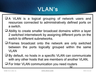 52
VLAN’s
 A VLAN is a logical grouping of network users and
resources connected to administratively defined ports on
a switch.
 Ability to create smaller broadcast domains within a layer
2 switched internetwork by assigning different ports on the
switch to different subnetworks.
 Frames broadcast onto the network are only switched
between the ports logically grouped within the same
VLAN
 By default, no hosts in a specific VLAN can communicate
with any other hosts that are members of another VLAN,
 For Inter VLAN communication you need routers
 