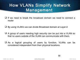 58
How VLANs Simplify Network
Management
 If we need to break the broadcast domain we need to connect a
router
 By using VLAN’s we can divide Broadcast domain at Layer-2
 A group of users needing high security can be put into a VLAN so
that no users outside of the VLAN can communicate with them.
 As a logical grouping of users by function, VLANs can be
considered independent from their physical locations.
 