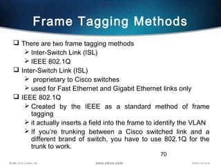 70
Frame Tagging Methods
 There are two frame tagging methods
 Inter-Switch Link (ISL)
 IEEE 802.1Q
 Inter-Switch Link (ISL)
 proprietary to Cisco switches
 used for Fast Ethernet and Gigabit Ethernet links only
 IEEE 802.1Q
 Created by the IEEE as a standard method of frame
tagging
 it actually inserts a field into the frame to identify the VLAN
 If you’re trunking between a Cisco switched link and a
different brand of switch, you have to use 802.1Q for the
trunk to work.
 