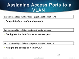 73
Assigning Access Ports to a
VLAN
Switch(config)#interface gigabitethernet 1/1Switch(config)#interface gigabitethernet 1/1
• Enters interface configuration mode
Switch(config-if)#switchport mode accessSwitch(config-if)#switchport mode access
• Configures the interface as an access port
Switch(config-if)#switchport access vlan 3Switch(config-if)#switchport access vlan 3
• Assigns the access port to a VLAN
 