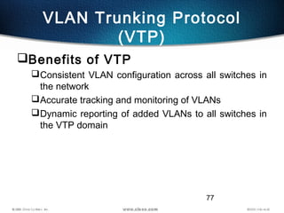77
VLAN Trunking Protocol
(VTP)
Benefits of VTP
Consistent VLAN configuration across all switches in
the network
Accurate tracking and monitoring of VLANs
Dynamic reporting of added VLANs to all switches in
the VTP domain
 