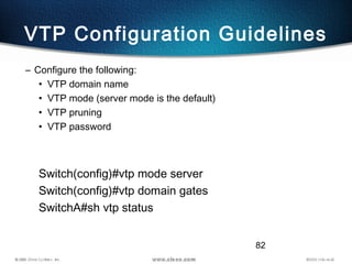 82
VTP Configuration Guidelines
– Configure the following:
• VTP domain name
• VTP mode (server mode is the default)
• VTP pruning
• VTP password
Switch(config)#vtp mode server
Switch(config)#vtp domain gates
SwitchA#sh vtp status
 