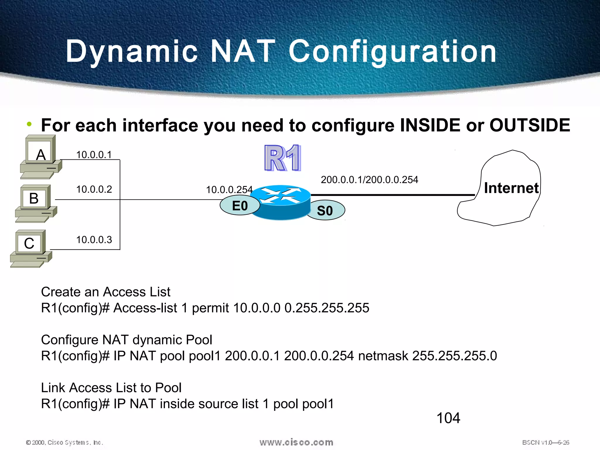 104
Dynamic NAT Configuration
• For each interface you need to configure INSIDE or OUTSIDE
S0
200.0.0.1/200.0.0.254
Internet
E0
B
A 10.0.0.1
C
10.0.0.2
10.0.0.3
10.0.0.254
Create an Access List
R1(config)# Access-list 1 permit 10.0.0.0 0.255.255.255
Configure NAT dynamic Pool
R1(config)# IP NAT pool pool1 200.0.0.1 200.0.0.254 netmask 255.255.255.0
Link Access List to Pool
R1(config)# IP NAT inside source list 1 pool pool1
 