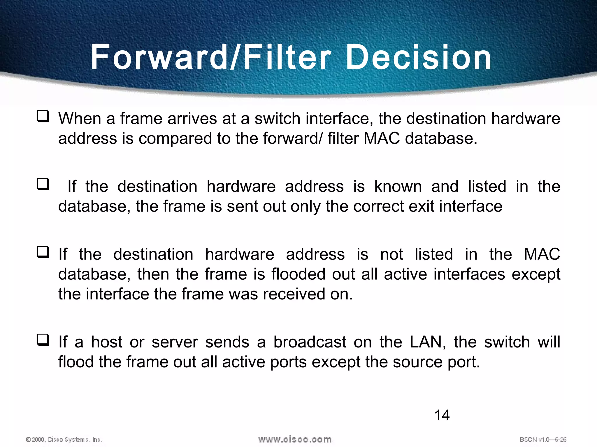 14
Forward/Filter Decision
 When a frame arrives at a switch interface, the destination hardware
address is compared to the forward/ filter MAC database.
 If the destination hardware address is known and listed in the
database, the frame is sent out only the correct exit interface
 If the destination hardware address is not listed in the MAC
database, then the frame is flooded out all active interfaces except
the interface the frame was received on.
 If a host or server sends a broadcast on the LAN, the switch will
flood the frame out all active ports except the source port.
 