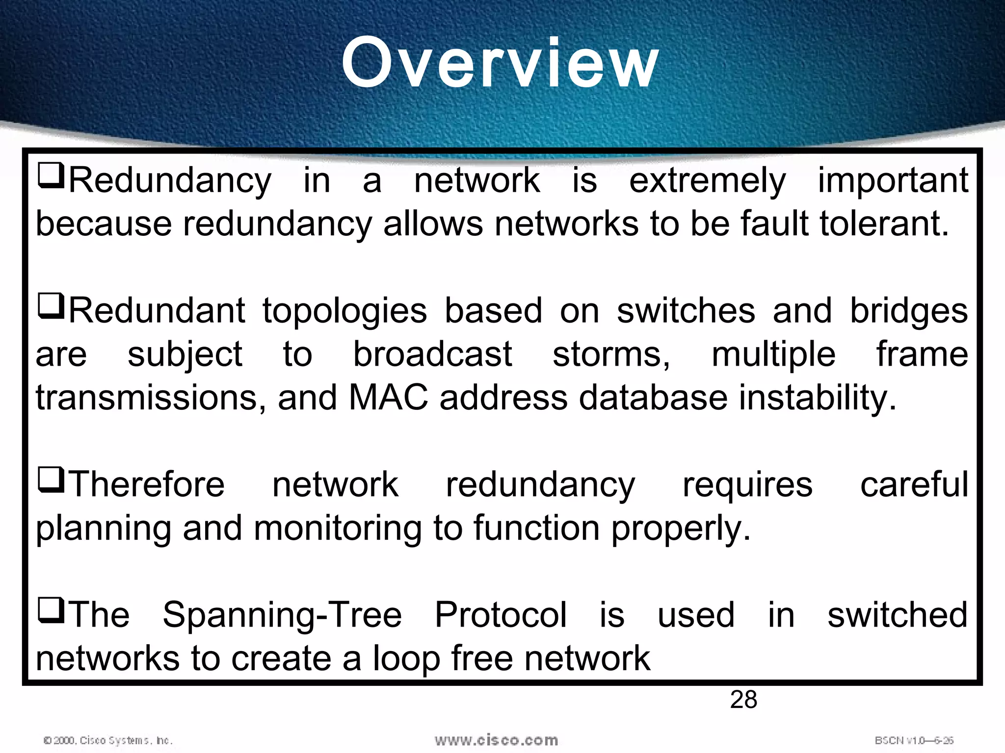 28
Overview
Redundancy in a network is extremely important
because redundancy allows networks to be fault tolerant.
Redundant topologies based on switches and bridges
are subject to broadcast storms, multiple frame
transmissions, and MAC address database instability.
Therefore network redundancy requires careful
planning and monitoring to function properly.
The Spanning-Tree Protocol is used in switched
networks to create a loop free network
 