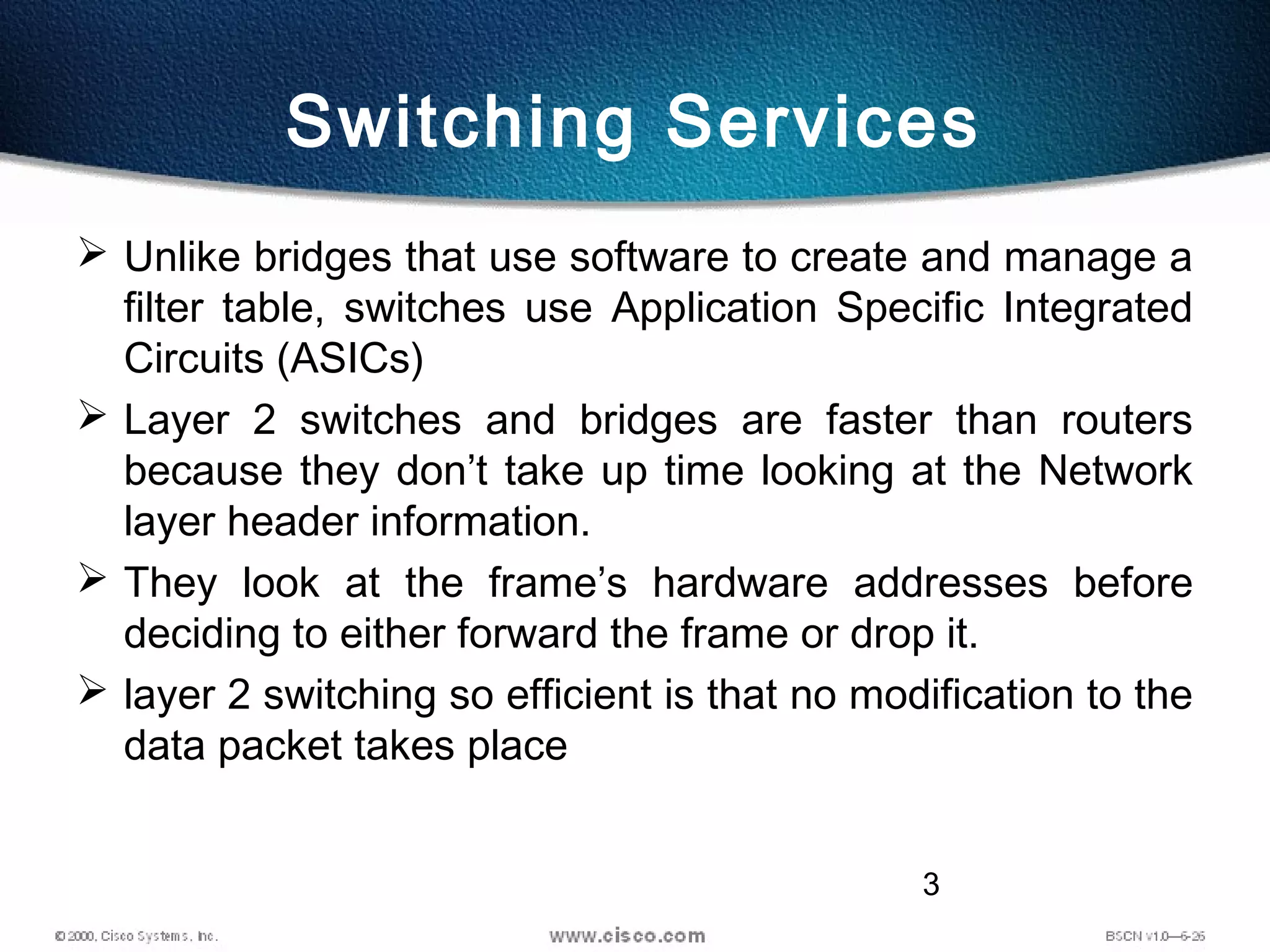 3
Switching Services
 Unlike bridges that use software to create and manage a
filter table, switches use Application Specific Integrated
Circuits (ASICs)
 Layer 2 switches and bridges are faster than routers
because they don’t take up time looking at the Network
layer header information.
 They look at the frame’s hardware addresses before
deciding to either forward the frame or drop it.
 layer 2 switching so efficient is that no modification to the
data packet takes place
 