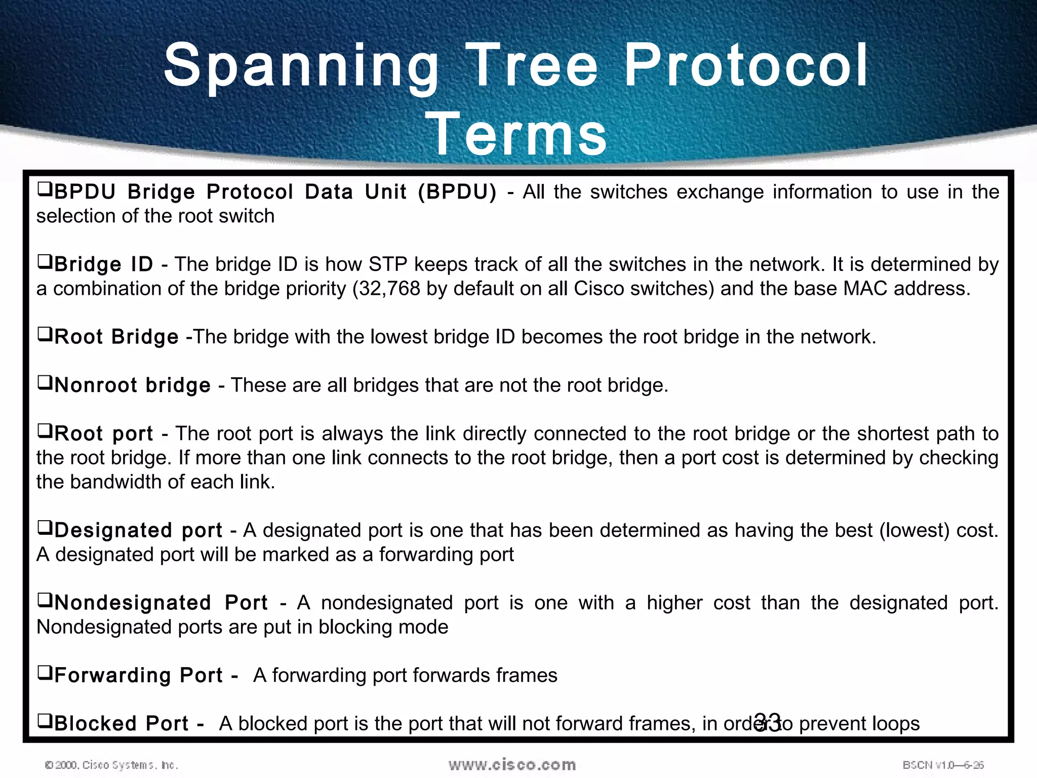 33
Spanning Tree Protocol
Terms
BPDU Bridge Protocol Data Unit (BPDU) - All the switches exchange information to use in the
selection of the root switch
Bridge ID - The bridge ID is how STP keeps track of all the switches in the network. It is determined by
a combination of the bridge priority (32,768 by default on all Cisco switches) and the base MAC address.
Root Bridge -The bridge with the lowest bridge ID becomes the root bridge in the network.
Nonroot bridge - These are all bridges that are not the root bridge.
Root port - The root port is always the link directly connected to the root bridge or the shortest path to
the root bridge. If more than one link connects to the root bridge, then a port cost is determined by checking
the bandwidth of each link.
Designated port - A designated port is one that has been determined as having the best (lowest) cost.
A designated port will be marked as a forwarding port
Nondesignated Port - A nondesignated port is one with a higher cost than the designated port.
Nondesignated ports are put in blocking mode
Forwarding Port - A forwarding port forwards frames
Blocked Port - A blocked port is the port that will not forward frames, in order to prevent loops
 