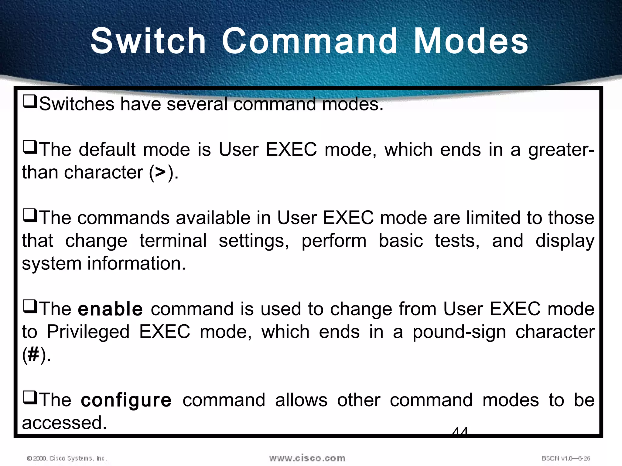 44
Switch Command Modes
Switches have several command modes.
The default mode is User EXEC mode, which ends in a greater-
than character (>).
The commands available in User EXEC mode are limited to those
that change terminal settings, perform basic tests, and display
system information.
The enable command is used to change from User EXEC mode
to Privileged EXEC mode, which ends in a pound-sign character
(#).
The configure command allows other command modes to be
accessed.   
 