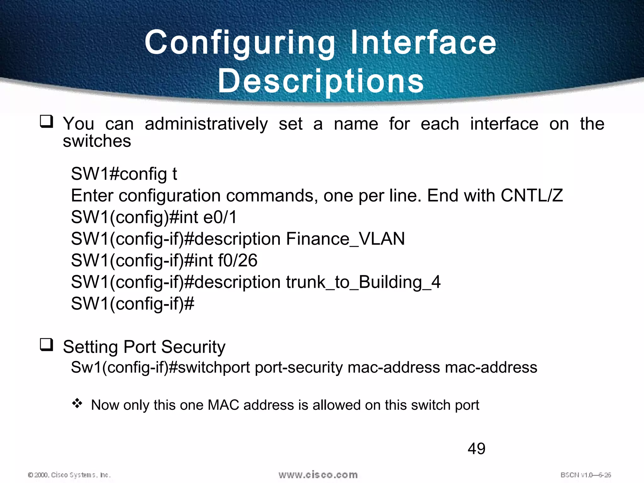 49
Configuring Interface
Descriptions
 You can administratively set a name for each interface on the
switches
SW1#config t
Enter configuration commands, one per line. End with CNTL/Z
SW1(config)#int e0/1
SW1(config-if)#description Finance_VLAN
SW1(config-if)#int f0/26
SW1(config-if)#description trunk_to_Building_4
SW1(config-if)#
 Setting Port Security
Sw1(config-if)#switchport port-security mac-address mac-address
 Now only this one MAC address is allowed on this switch port
 