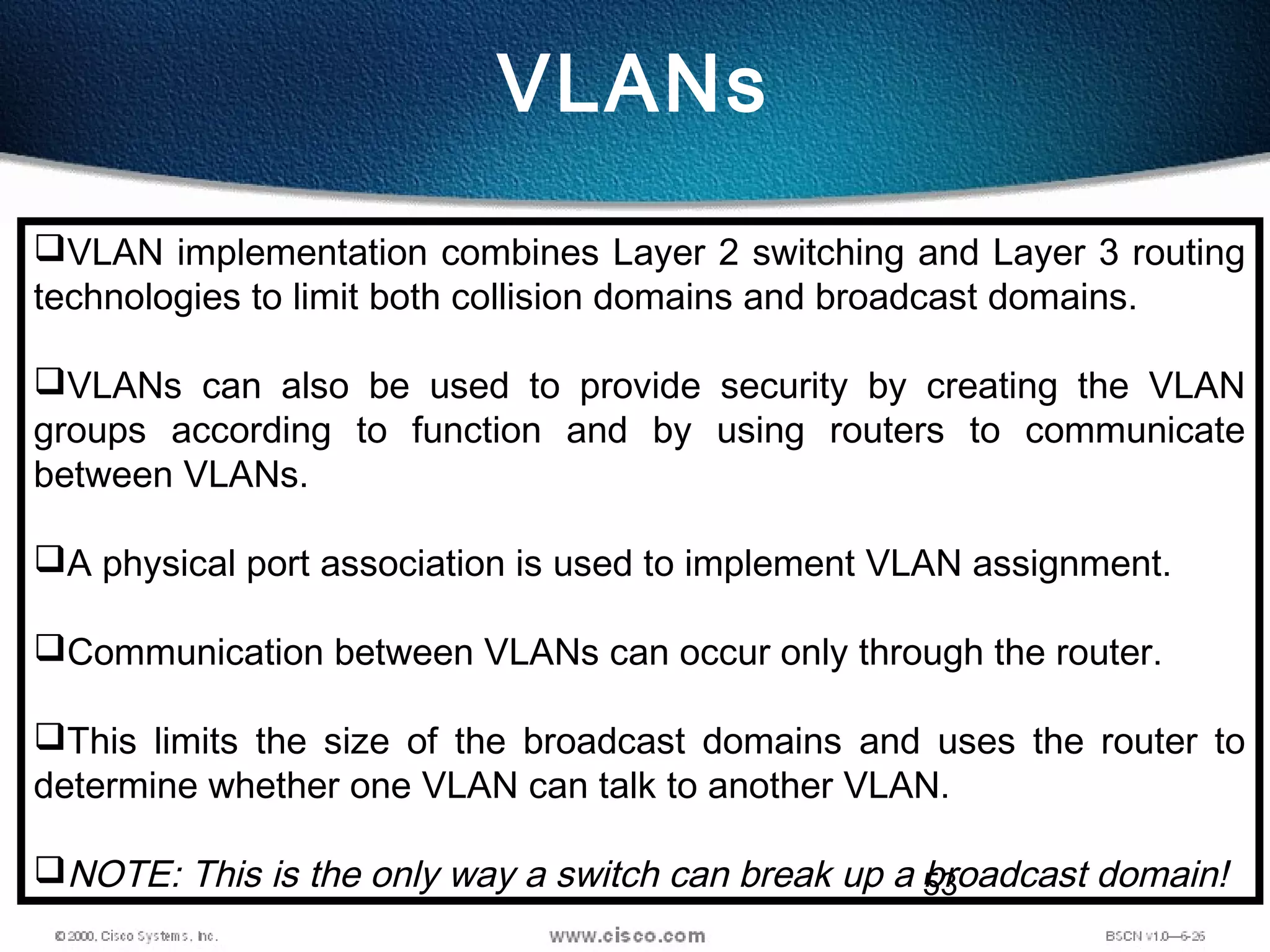 53
VLANs
VLAN implementation combines Layer 2 switching and Layer 3 routing
technologies to limit both collision domains and broadcast domains.
VLANs can also be used to provide security by creating the VLAN
groups according to function and by using routers to communicate
between VLANs.
A physical port association is used to implement VLAN assignment.
Communication between VLANs can occur only through the router.
This limits the size of the broadcast domains and uses the router to
determine whether one VLAN can talk to another VLAN.
NOTE: This is the only way a switch can break up a broadcast domain!
 