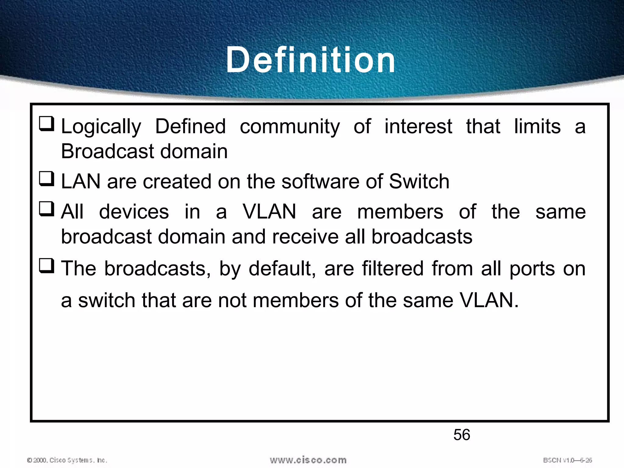 56
Definition
 Logically Defined community of interest that limits a
Broadcast domain
 LAN are created on the software of Switch
 All devices in a VLAN are members of the same
broadcast domain and receive all broadcasts
 The broadcasts, by default, are filtered from all ports on
a switch that are not members of the same VLAN.
 