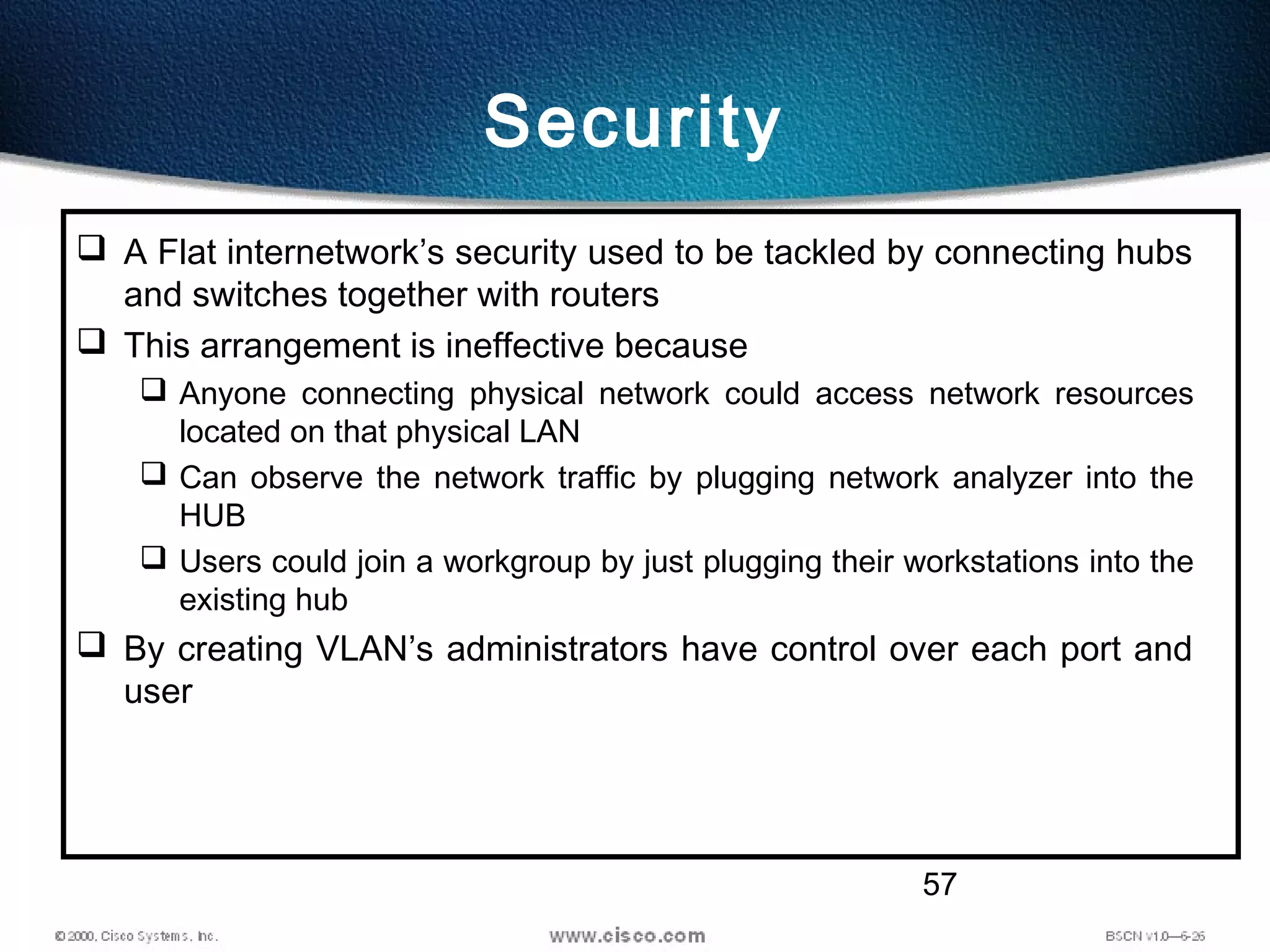 57
Security
 A Flat internetwork’s security used to be tackled by connecting hubs
and switches together with routers
 This arrangement is ineffective because
 Anyone connecting physical network could access network resources
located on that physical LAN
 Can observe the network traffic by plugging network analyzer into the
HUB
 Users could join a workgroup by just plugging their workstations into the
existing hub
 By creating VLAN’s administrators have control over each port and
user
 