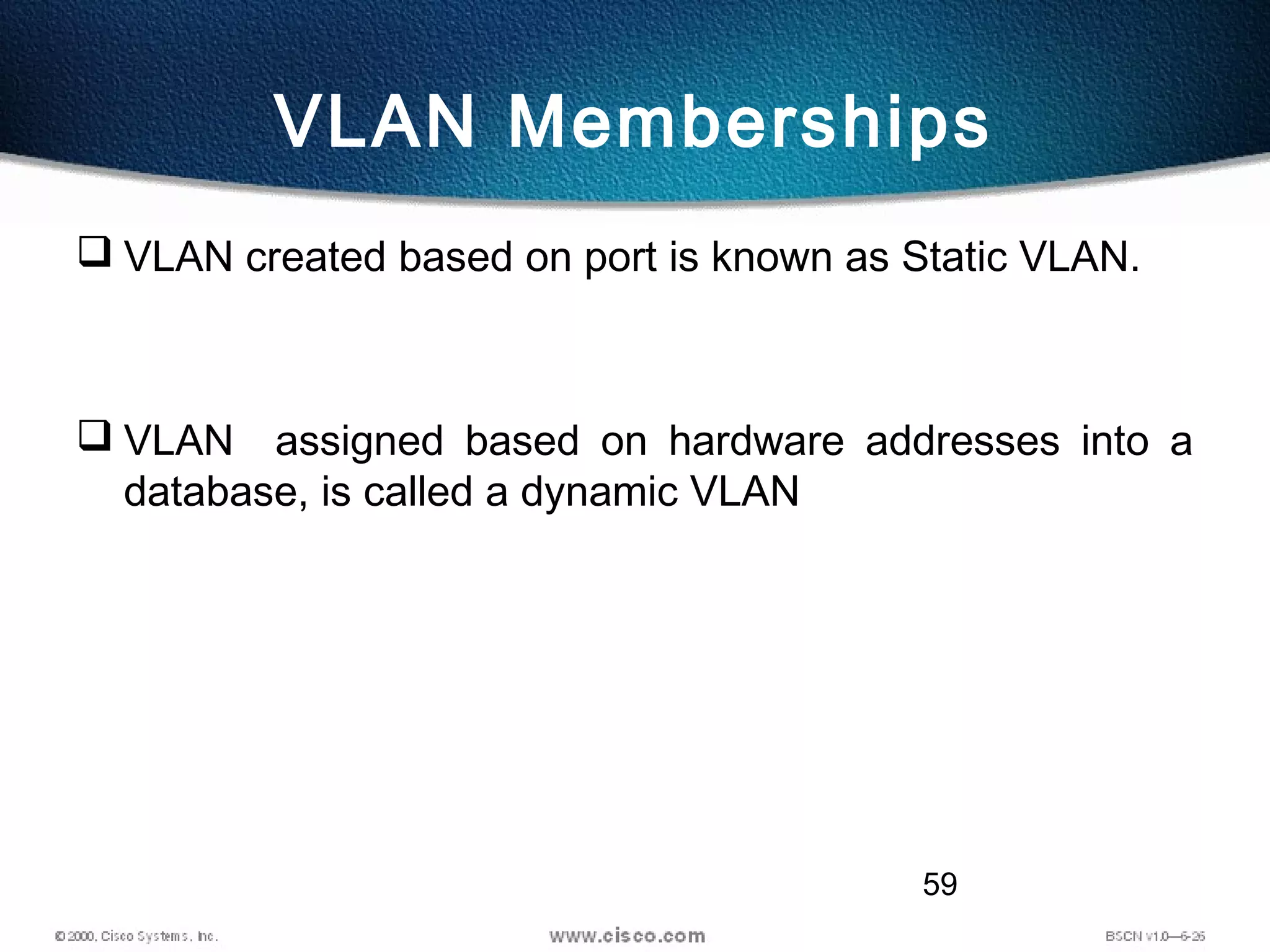 59
VLAN Memberships
 VLAN created based on port is known as Static VLAN.
 VLAN assigned based on hardware addresses into a
database, is called a dynamic VLAN
 
