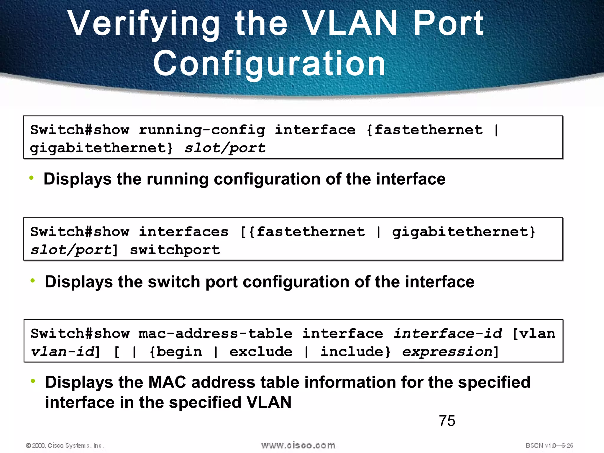 75
Verifying the VLAN Port
Configuration
Switch#show running-config interface {fastethernet |
gigabitethernet} slot/port
Switch#show running-config interface {fastethernet |
gigabitethernet} slot/port
• Displays the running configuration of the interface
Switch#show interfaces [{fastethernet | gigabitethernet}
slot/port] switchport
Switch#show interfaces [{fastethernet | gigabitethernet}
slot/port] switchport
• Displays the switch port configuration of the interface
Switch#show mac-address-table interface interface-id [vlan
vlan-id] [ | {begin | exclude | include} expression]
Switch#show mac-address-table interface interface-id [vlan
vlan-id] [ | {begin | exclude | include} expression]
• Displays the MAC address table information for the specified
interface in the specified VLAN
 