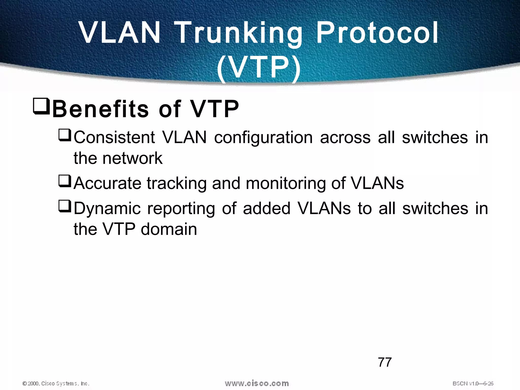 77
VLAN Trunking Protocol
(VTP)
Benefits of VTP
Consistent VLAN configuration across all switches in
the network
Accurate tracking and monitoring of VLANs
Dynamic reporting of added VLANs to all switches in
the VTP domain
 