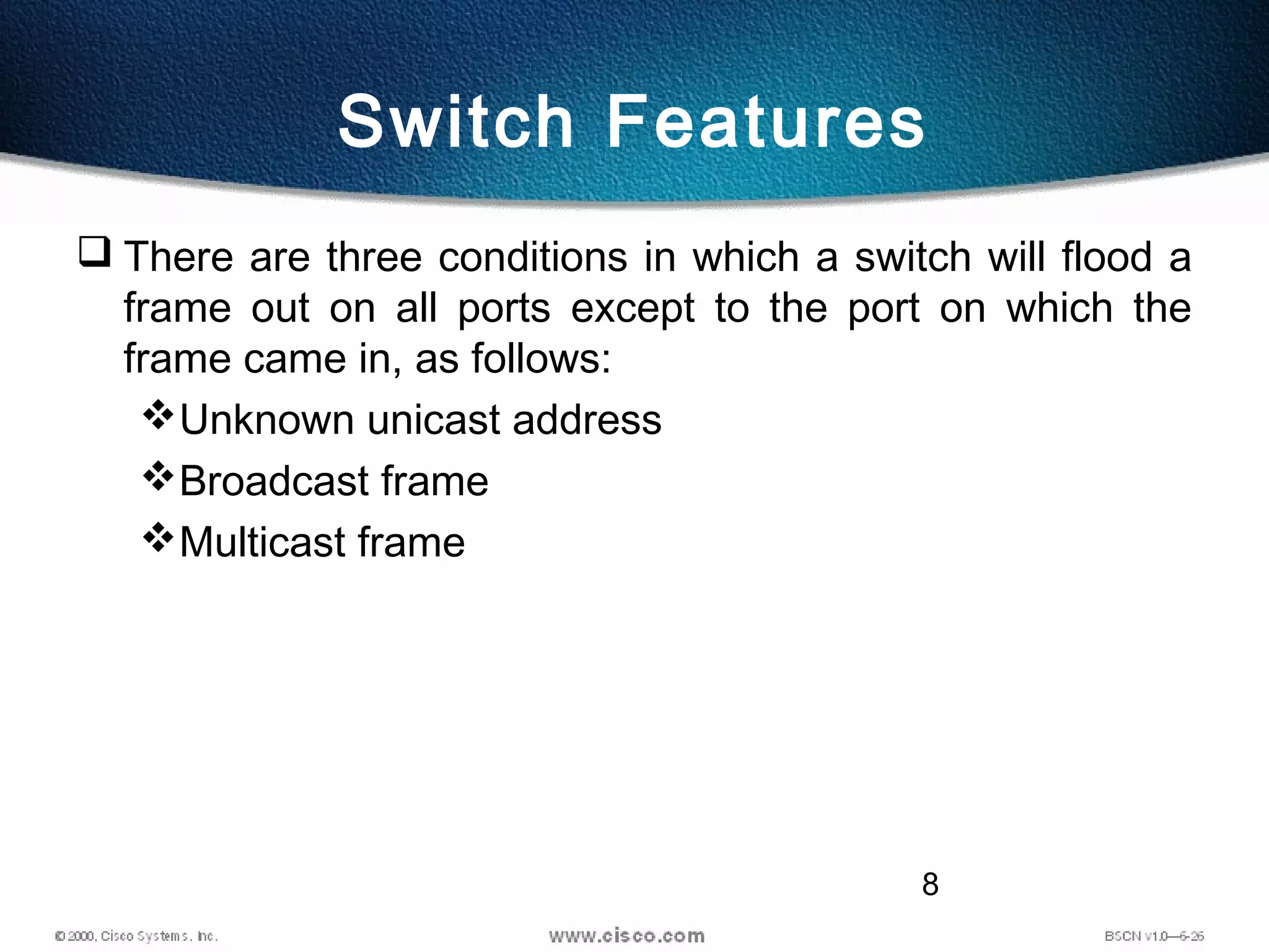 8
Switch Features
 There are three conditions in which a switch will flood a
frame out on all ports except to the port on which the
frame came in, as follows:
Unknown unicast address
Broadcast frame
Multicast frame
 