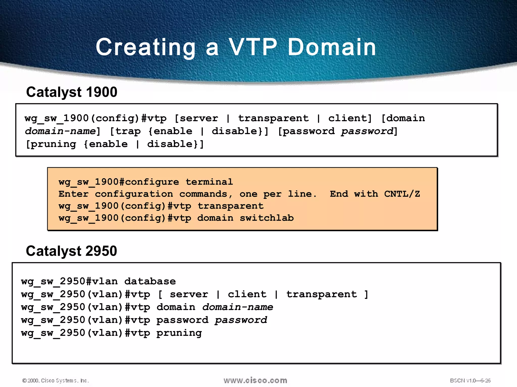 83
wg_sw_1900#configure terminal
Enter configuration commands, one per line. End with CNTL/Z
wg_sw_1900(config)#vtp transparent
wg_sw_1900(config)#vtp domain switchlab
wg_sw_1900(config)#vtp [server | transparent | client] [domain
domain-name] [trap {enable | disable}] [password password]
[pruning {enable | disable}]
Creating a VTP Domain
Catalyst 1900
Catalyst 2950
wg_sw_2950#vlan database
wg_sw_2950(vlan)#vtp [ server | client | transparent ]
wg_sw_2950(vlan)#vtp domain domain-name
wg_sw_2950(vlan)#vtp password password
wg_sw_2950(vlan)#vtp pruning
 