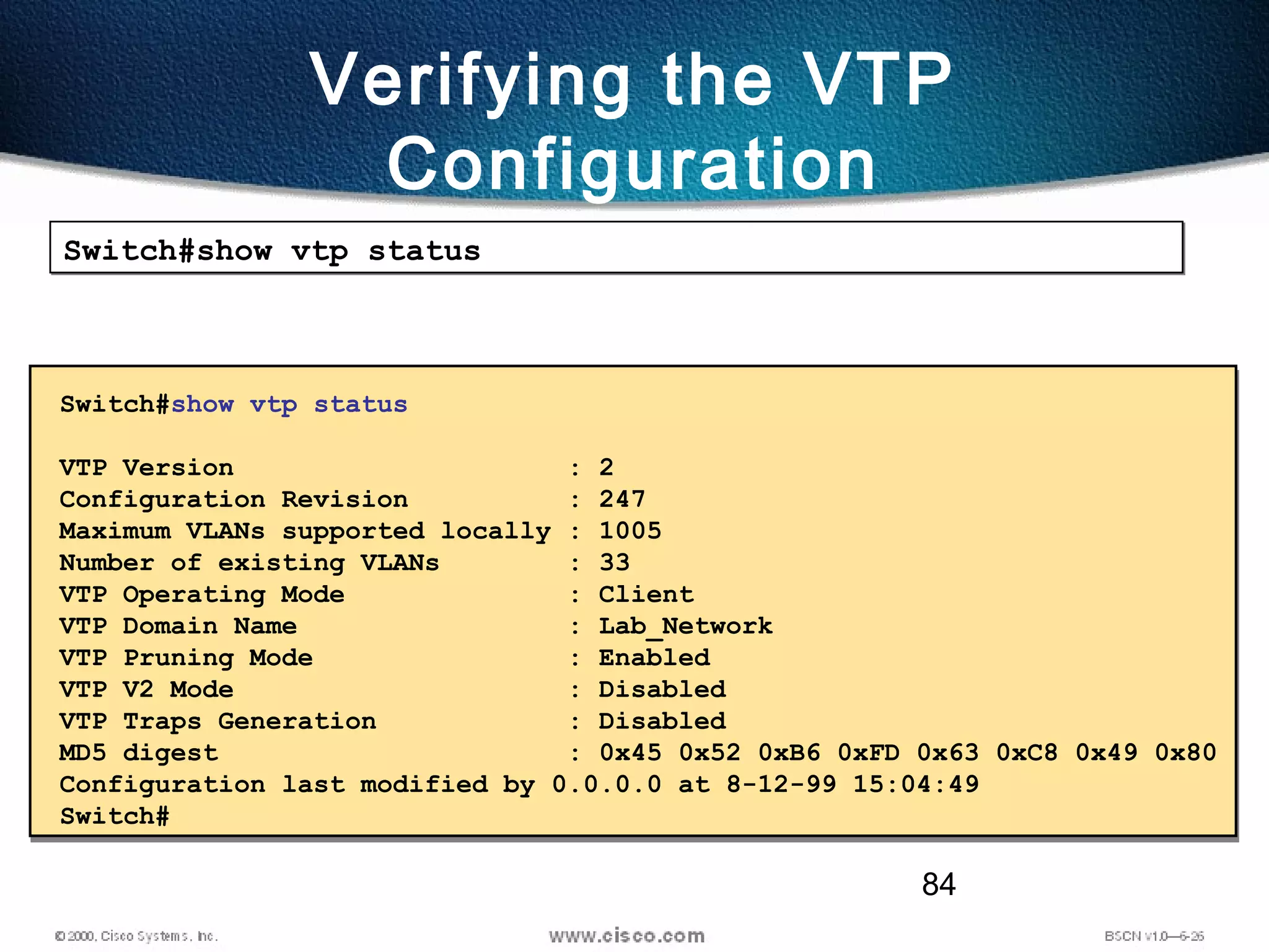 84
Verifying the VTP
Configuration
Switch#show vtp statusSwitch#show vtp status
Switch#show vtp status
VTP Version : 2
Configuration Revision : 247
Maximum VLANs supported locally : 1005
Number of existing VLANs : 33
VTP Operating Mode : Client
VTP Domain Name : Lab_Network
VTP Pruning Mode : Enabled
VTP V2 Mode : Disabled
VTP Traps Generation : Disabled
MD5 digest : 0x45 0x52 0xB6 0xFD 0x63 0xC8 0x49 0x80
Configuration last modified by 0.0.0.0 at 8-12-99 15:04:49
Switch#
 