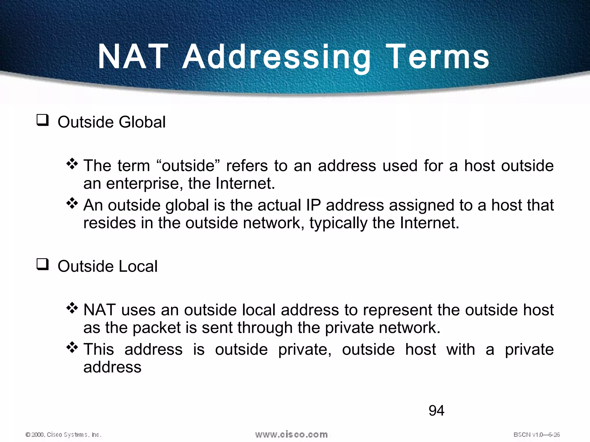 94
NAT Addressing Terms
 Outside Global
 The term “outside” refers to an address used for a host outside
an enterprise, the Internet.
 An outside global is the actual IP address assigned to a host that
resides in the outside network, typically the Internet.
 Outside Local
 NAT uses an outside local address to represent the outside host
as the packet is sent through the private network.
 This address is outside private, outside host with a private
address
 