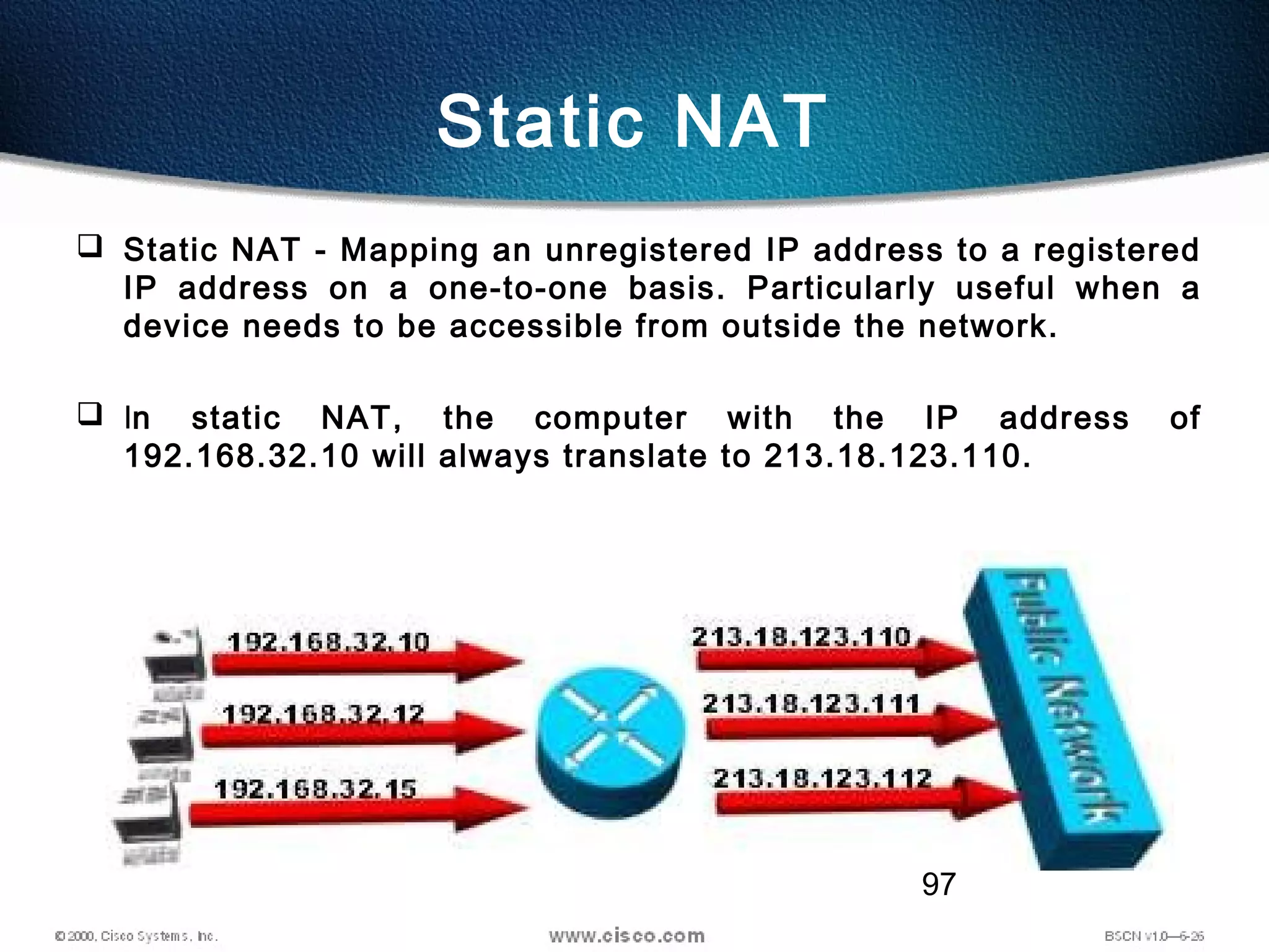 97
Static NAT
 Static NAT - Mapping an unregistered IP address to a registered
IP address on a one-to-one basis. Particularly useful when a
device needs to be accessible from outside the network.
 In static NAT, the computer with the IP address of
192.168.32.10 will always translate to 213.18.123.110.
 