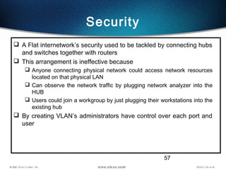 57
Security
 A Flat internetwork’s security used to be tackled by connecting hubs
and switches together with routers
 Th...