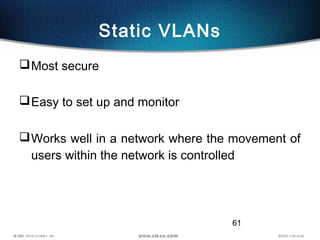 61
Static VLANs
Most secure
Easy to set up and monitor
Works well in a network where the movement of
users within the n...