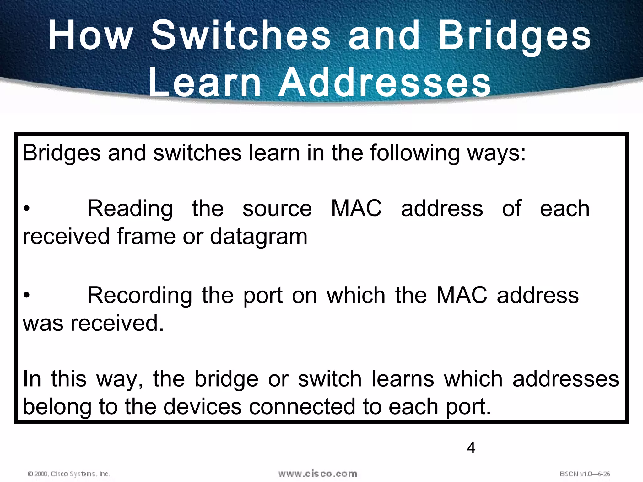 4
How Switches and Bridges
Learn Addresses
Bridges and switches learn in the following ways:
• Reading the source MAC address of each
received frame or datagram
• Recording the port on which the MAC address
was received.
In this way, the bridge or switch learns which addresses
belong to the devices connected to each port.
 