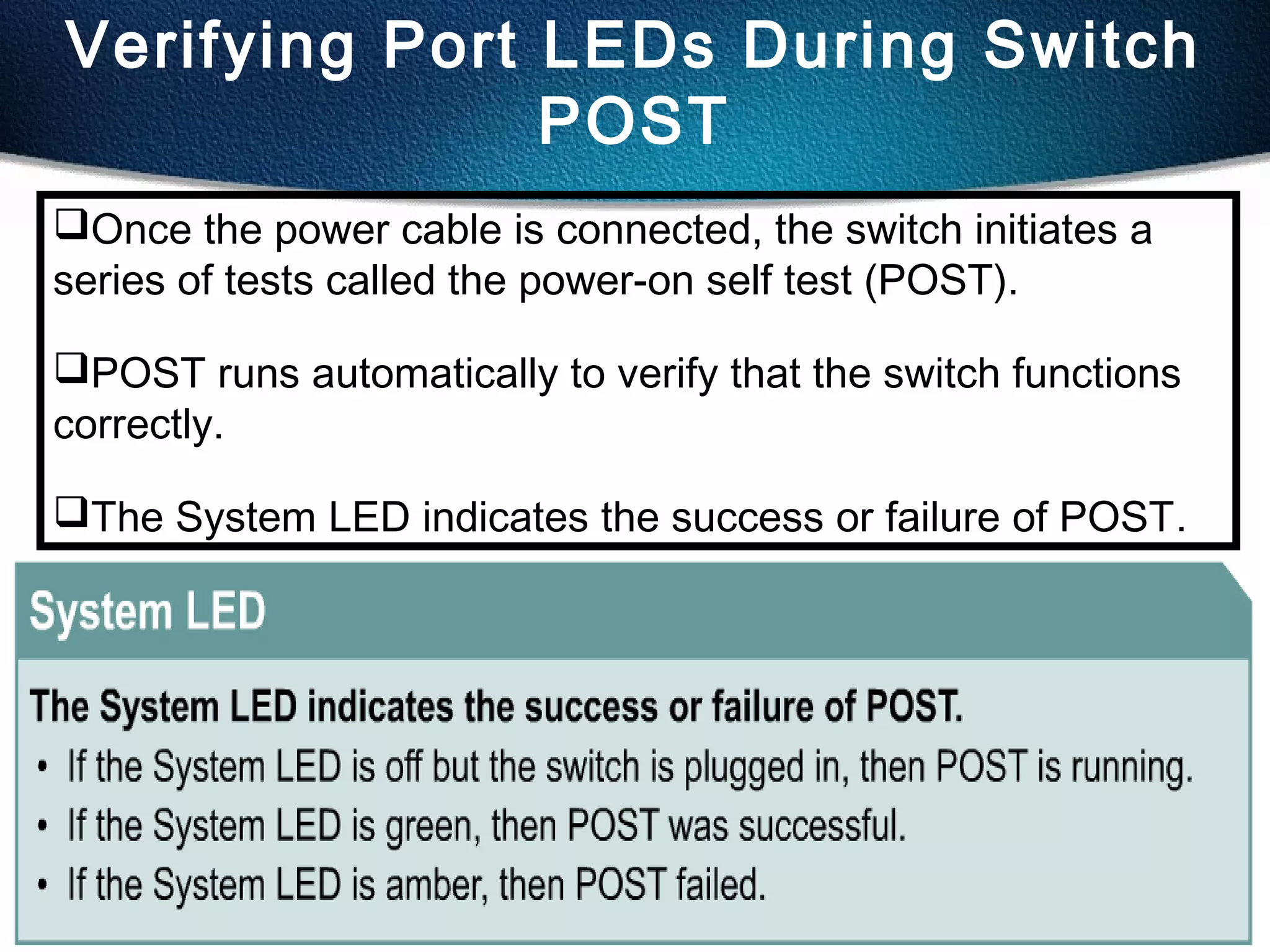 43
Verifying Port LEDs During Switch
POST
Once the power cable is connected, the switch initiates a
series of tests called the power-on self test (POST).
POST runs automatically to verify that the switch functions
correctly.
The System LED indicates the success or failure of POST.
 