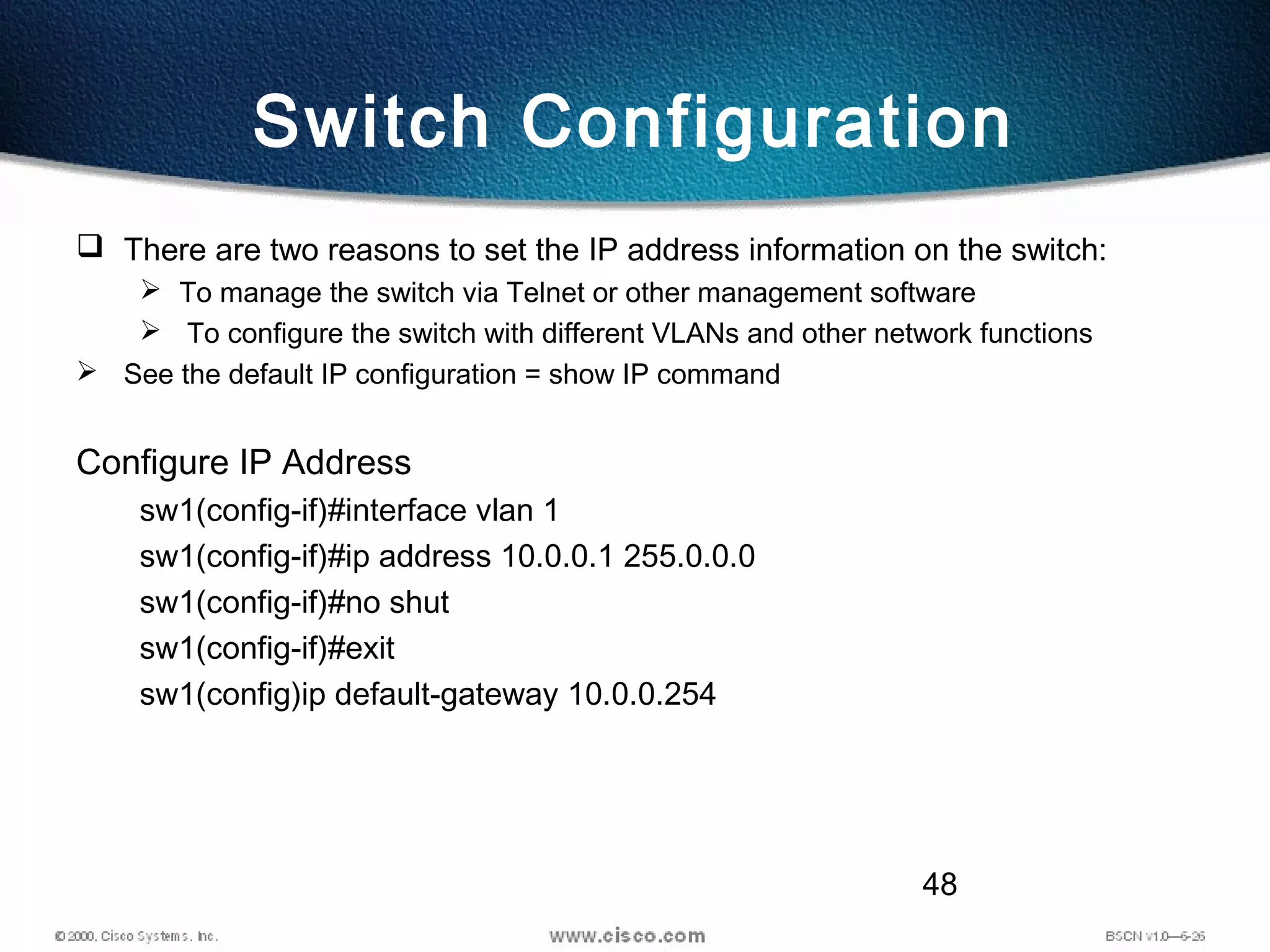 48
Switch Configuration
 There are two reasons to set the IP address information on the switch:
 To manage the switch via Telnet or other management software
 To configure the switch with different VLANs and other network functions
 See the default IP configuration = show IP command
Configure IP Address
sw1(config-if)#interface vlan 1
sw1(config-if)#ip address 10.0.0.1 255.0.0.0
sw1(config-if)#no shut
sw1(config-if)#exit
sw1(config)ip default-gateway 10.0.0.254
 