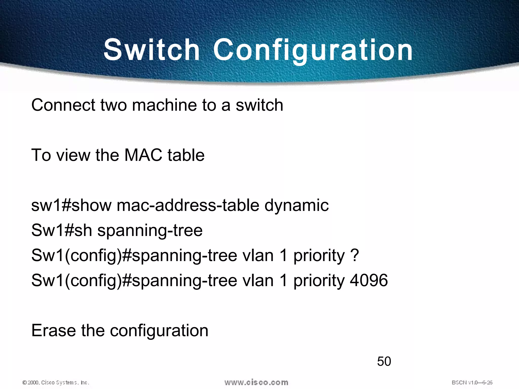 50
Switch Configuration
Connect two machine to a switch
To view the MAC table
sw1#show mac-address-table dynamic
Sw1#sh spanning-tree
Sw1(config)#spanning-tree vlan 1 priority ?
Sw1(config)#spanning-tree vlan 1 priority 4096
Erase the configuration
 
