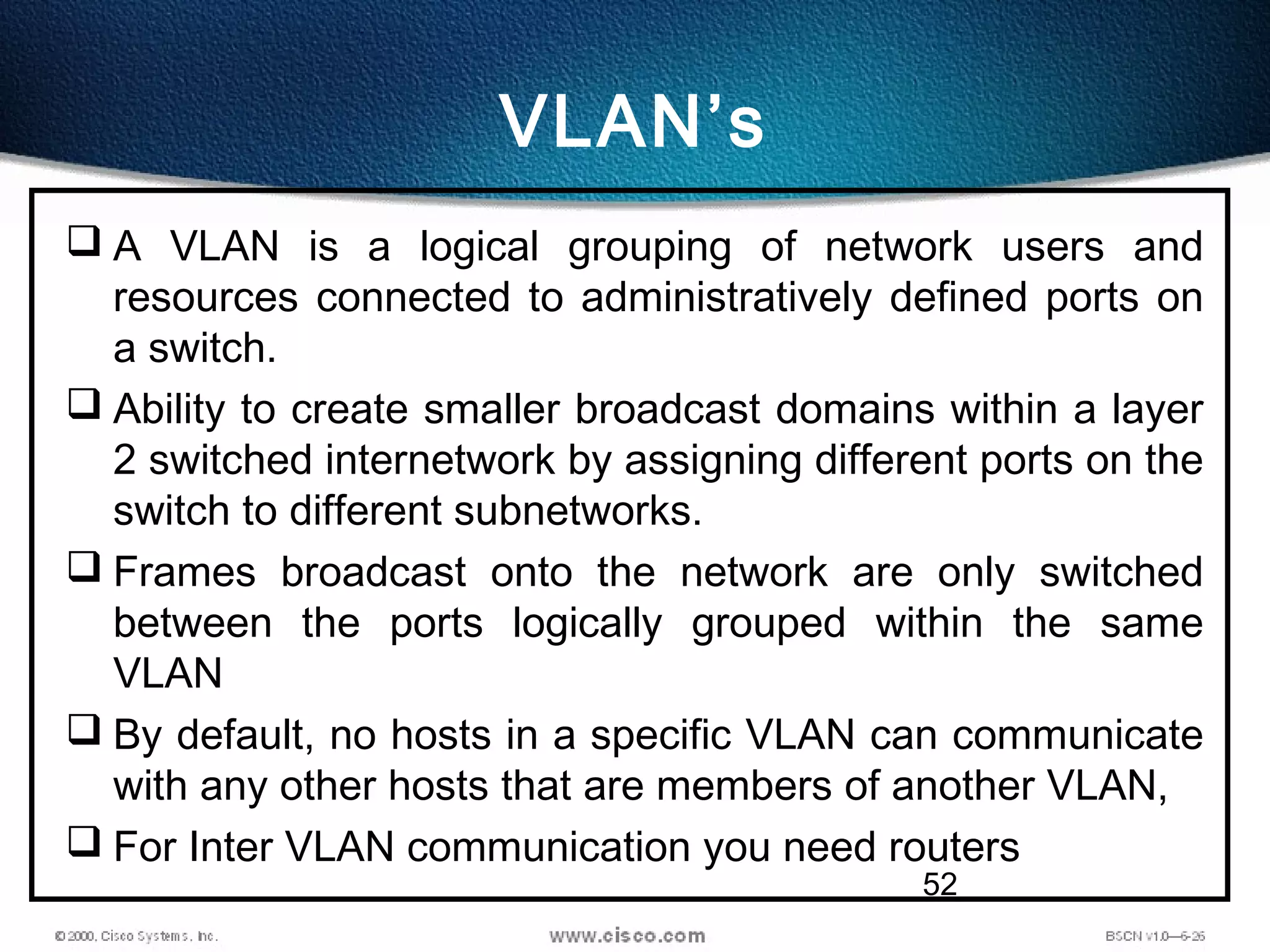 52
VLAN’s
 A VLAN is a logical grouping of network users and
resources connected to administratively defined ports on
a switch.
 Ability to create smaller broadcast domains within a layer
2 switched internetwork by assigning different ports on the
switch to different subnetworks.
 Frames broadcast onto the network are only switched
between the ports logically grouped within the same
VLAN
 By default, no hosts in a specific VLAN can communicate
with any other hosts that are members of another VLAN,
 For Inter VLAN communication you need routers
 