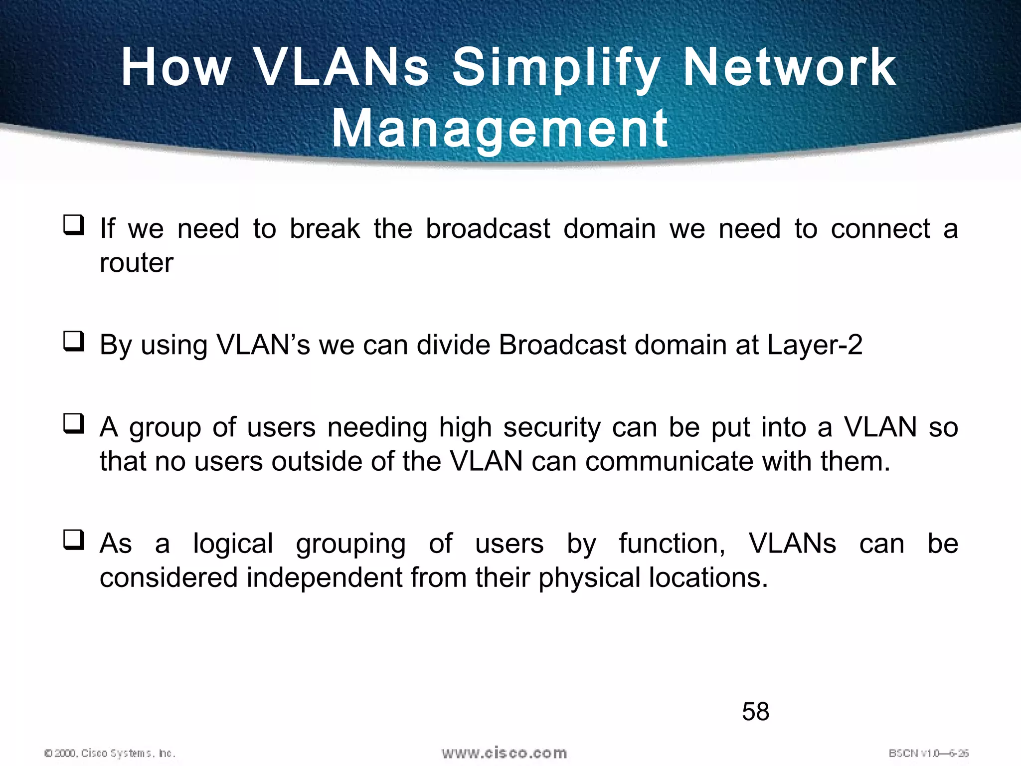 58
How VLANs Simplify Network
Management
 If we need to break the broadcast domain we need to connect a
router
 By using VLAN’s we can divide Broadcast domain at Layer-2
 A group of users needing high security can be put into a VLAN so
that no users outside of the VLAN can communicate with them.
 As a logical grouping of users by function, VLANs can be
considered independent from their physical locations.
 