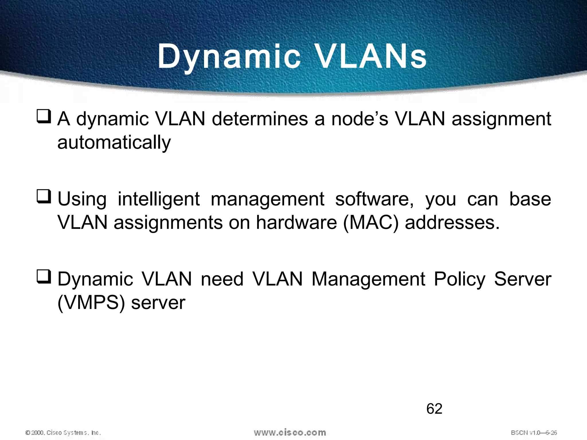 62
Dynamic VLANs
 A dynamic VLAN determines a node’s VLAN assignment
automatically
 Using intelligent management software, you can base
VLAN assignments on hardware (MAC) addresses.
 Dynamic VLAN need VLAN Management Policy Server
(VMPS) server
 
