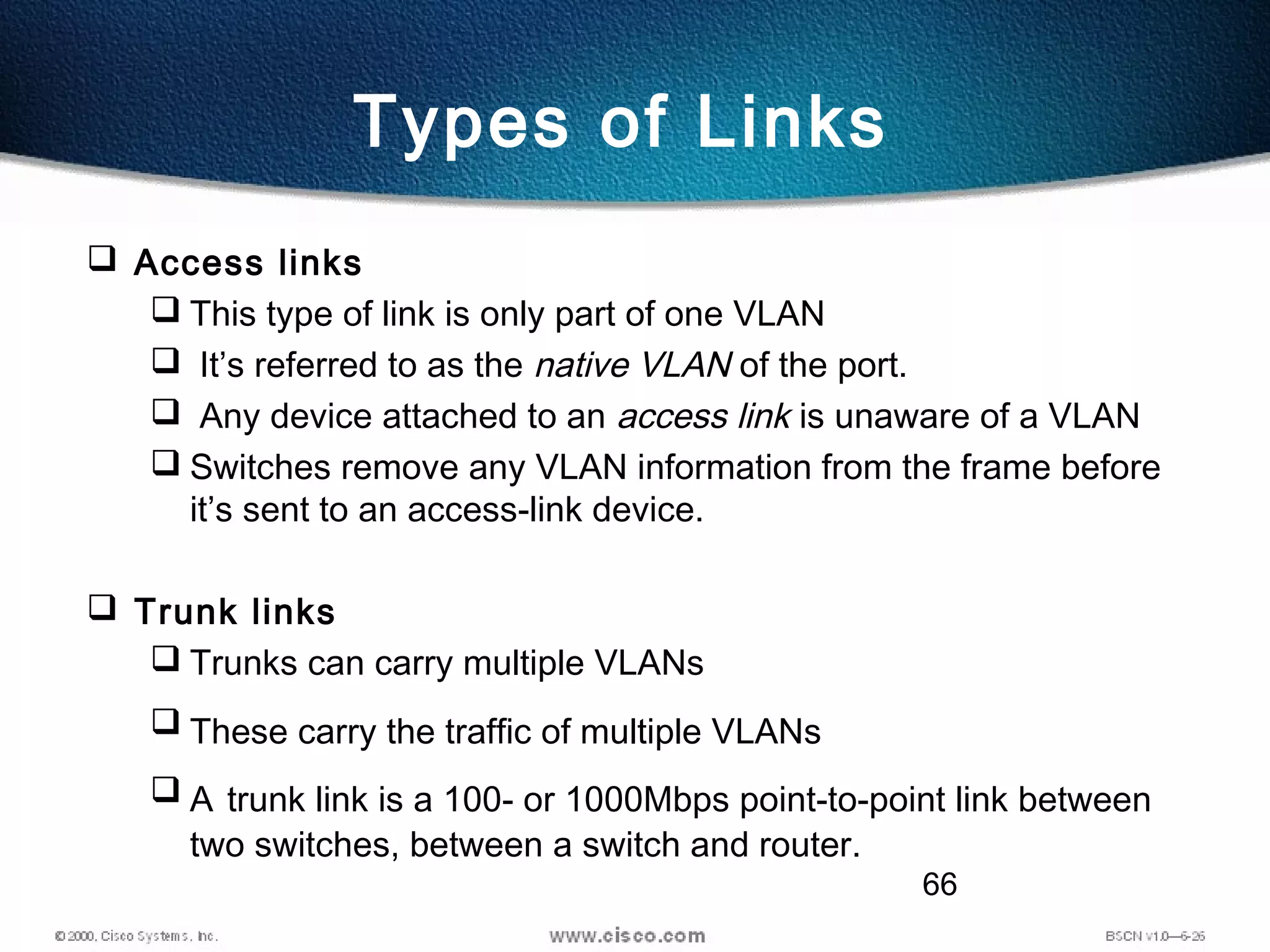 66
Types of Links
 Access links
 This type of link is only part of one VLAN
 It’s referred to as the native VLAN of the port.
 Any device attached to an access link is unaware of a VLAN
 Switches remove any VLAN information from the frame before
it’s sent to an access-link device.
 Trunk links
 Trunks can carry multiple VLANs
 These carry the traffic of multiple VLANs
 A trunk link is a 100- or 1000Mbps point-to-point link between
two switches, between a switch and router.
 