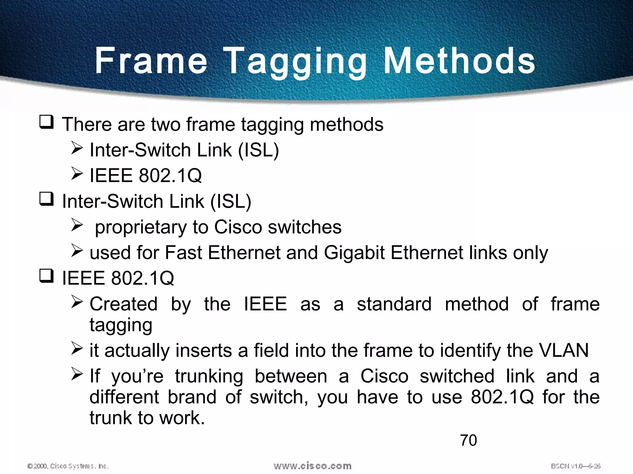 70
Frame Tagging Methods
 There are two frame tagging methods
 Inter-Switch Link (ISL)
 IEEE 802.1Q
 Inter-Switch Link (ISL)
 proprietary to Cisco switches
 used for Fast Ethernet and Gigabit Ethernet links only
 IEEE 802.1Q
 Created by the IEEE as a standard method of frame
tagging
 it actually inserts a field into the frame to identify the VLAN
 If you’re trunking between a Cisco switched link and a
different brand of switch, you have to use 802.1Q for the
trunk to work.
 