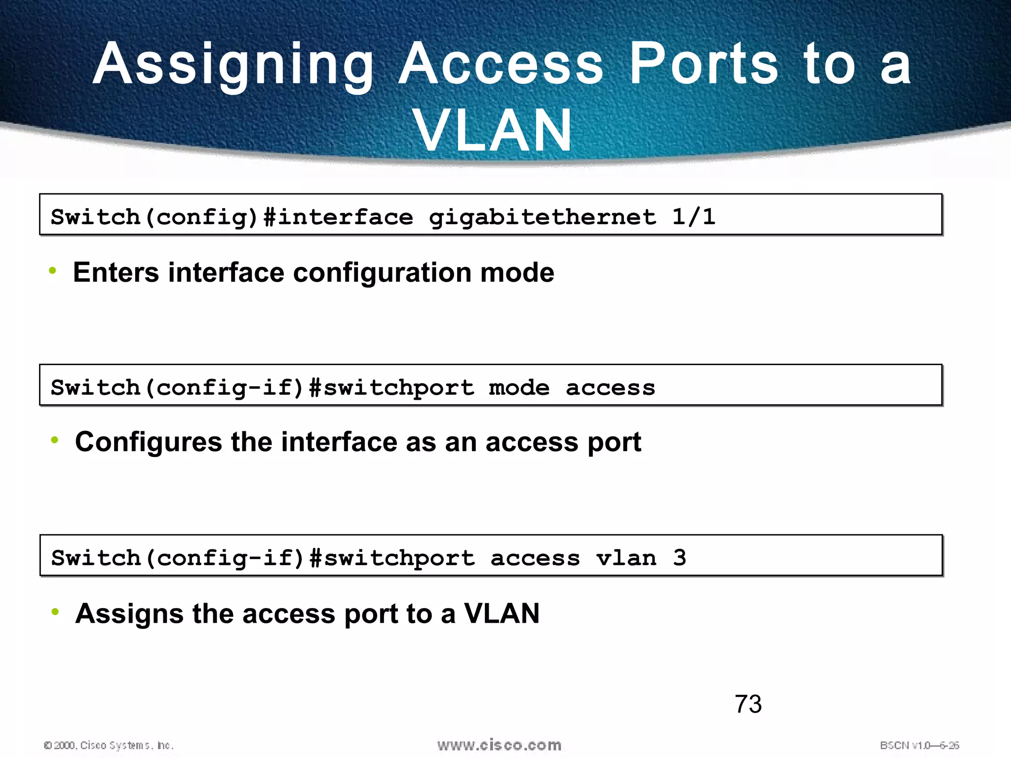 73
Assigning Access Ports to a
VLAN
Switch(config)#interface gigabitethernet 1/1Switch(config)#interface gigabitethernet 1/1
• Enters interface configuration mode
Switch(config-if)#switchport mode accessSwitch(config-if)#switchport mode access
• Configures the interface as an access port
Switch(config-if)#switchport access vlan 3Switch(config-if)#switchport access vlan 3
• Assigns the access port to a VLAN
 