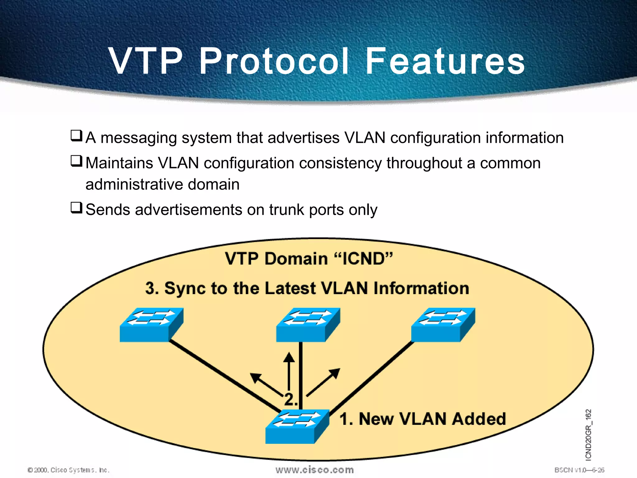 A messaging system that advertises VLAN configuration information
Maintains VLAN configuration consistency throughout a common
administrative domain
Sends advertisements on trunk ports only
VTP Protocol Features
 