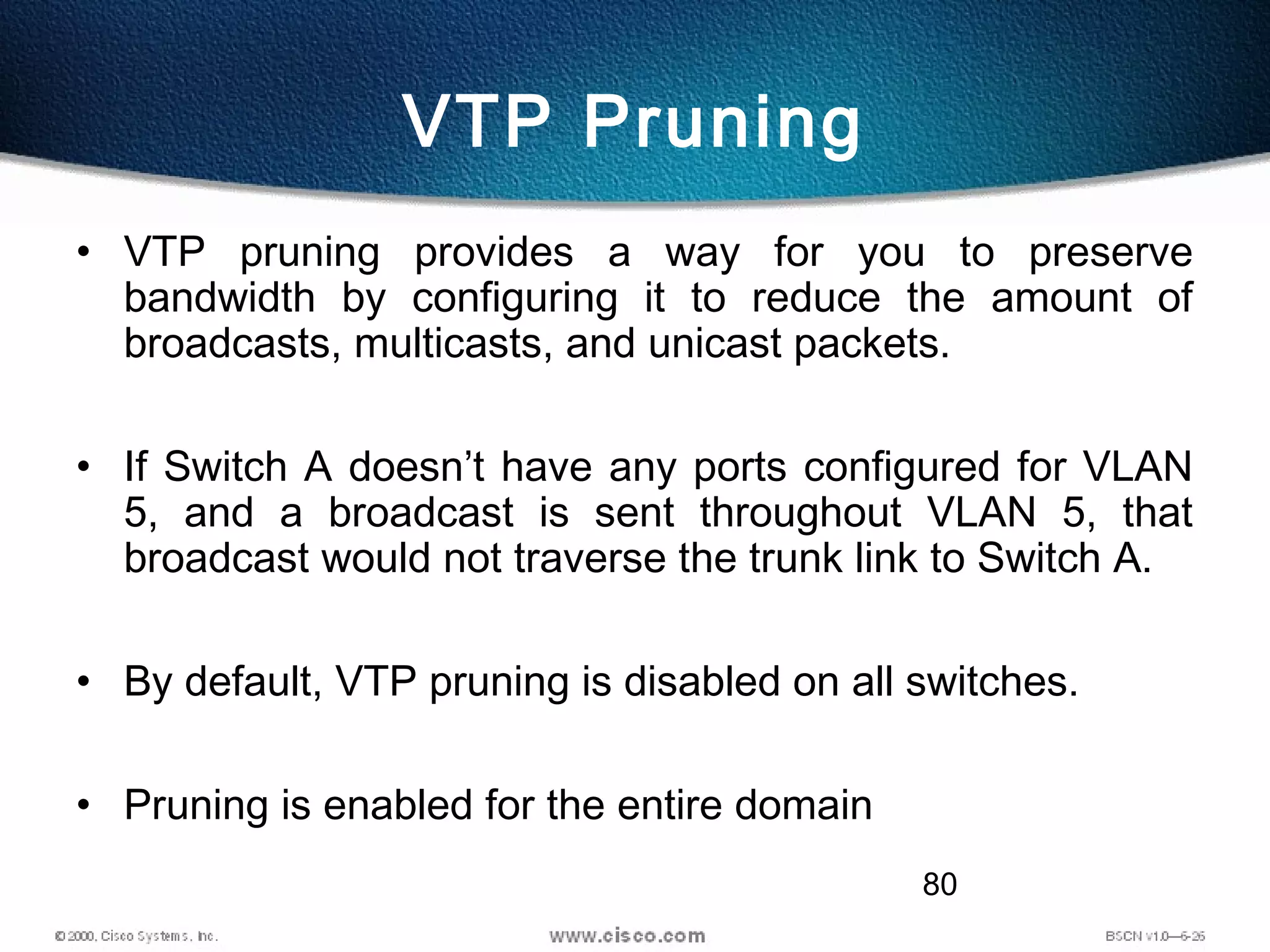 80
VTP Pruning
• VTP pruning provides a way for you to preserve
bandwidth by configuring it to reduce the amount of
broadcasts, multicasts, and unicast packets.
• If Switch A doesn’t have any ports configured for VLAN
5, and a broadcast is sent throughout VLAN 5, that
broadcast would not traverse the trunk link to Switch A.
• By default, VTP pruning is disabled on all switches.
• Pruning is enabled for the entire domain
 